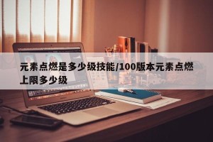 元素点燃是多少级技能/100版本元素点燃上限多少级