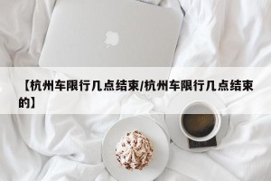 【杭州车限行几点结束/杭州车限行几点结束的】