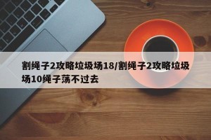 割绳子2攻略垃圾场18/割绳子2攻略垃圾场10绳子荡不过去