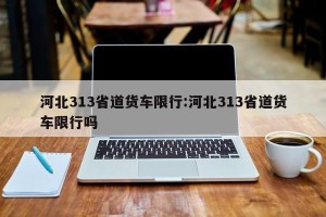 河北313省道货车限行:河北313省道货车限行吗