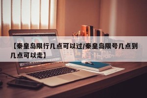 【秦皇岛限行几点可以过/秦皇岛限号几点到几点可以走】