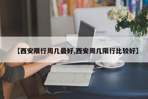 【西安限行周几最好,西安周几限行比较好】
