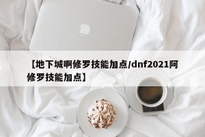 【地下城啊修罗技能加点/dnf2021阿修罗技能加点】