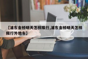 【浦东金桥明天怎样限行,浦东金桥明天怎样限行外地车】