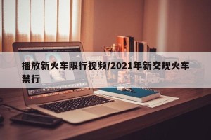播放新火车限行视频/2021年新交规火车禁行