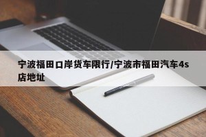 宁波福田口岸货车限行/宁波市福田汽车4s店地址