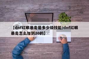 【dnf红眼暴走是多少级技能/dnf红眼暴走怎么加到20的】