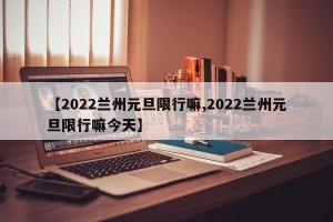 【2022兰州元旦限行嘛,2022兰州元旦限行嘛今天】