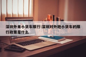 深圳外来小货车限行:深圳对外地小货车的限行政策是什么