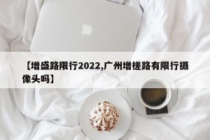 【增盛路限行2022,广州增槎路有限行摄像头吗】
