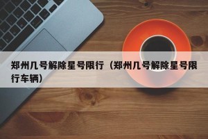郑州几号解除星号限行（郑州几号解除星号限行车辆）