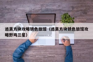 逃离方块攻略锈色旅馆（逃离方块锈色旅馆攻略野鸡三星）