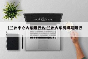 【兰州中心大车限行么,兰州大车高峰期限行】