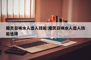 魔灵召唤水人造人技能:魔灵召唤水人造人技能选择