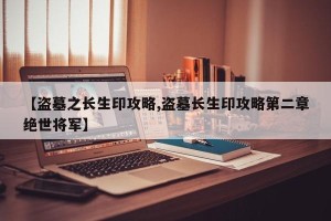 【盗墓之长生印攻略,盗墓长生印攻略第二章绝世将军】