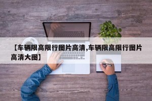 【车辆限高限行图片高清,车辆限高限行图片高清大图】